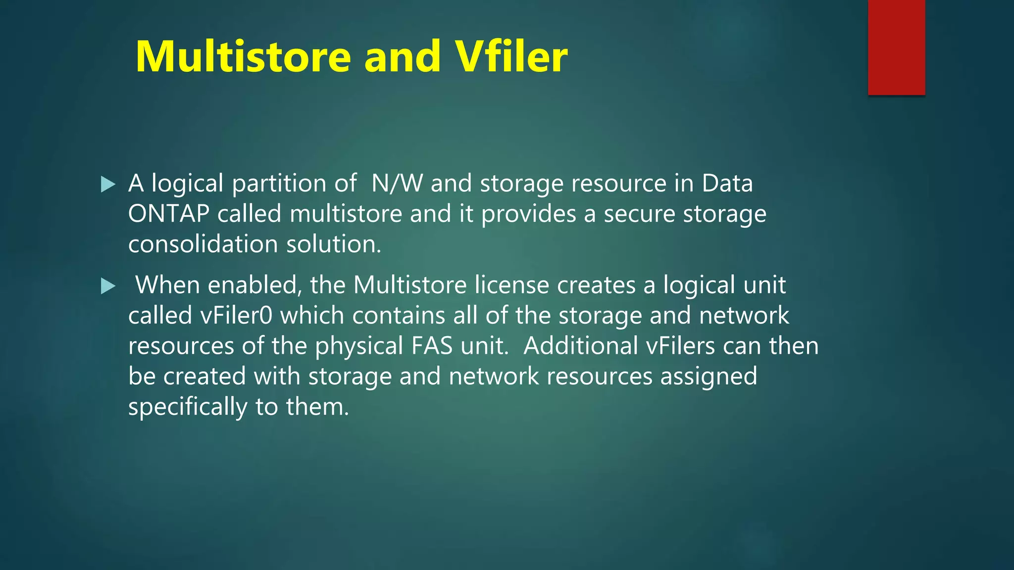 Multistore and Vfiler
 A logical partition of N/W and storage resource in Data
ONTAP called multistore and it provides a secure storage
consolidation solution.
 When enabled, the Multistore license creates a logical unit
called vFiler0 which contains all of the storage and network
resources of the physical FAS unit. Additional vFilers can then
be created with storage and network resources assigned
specifically to them.
 