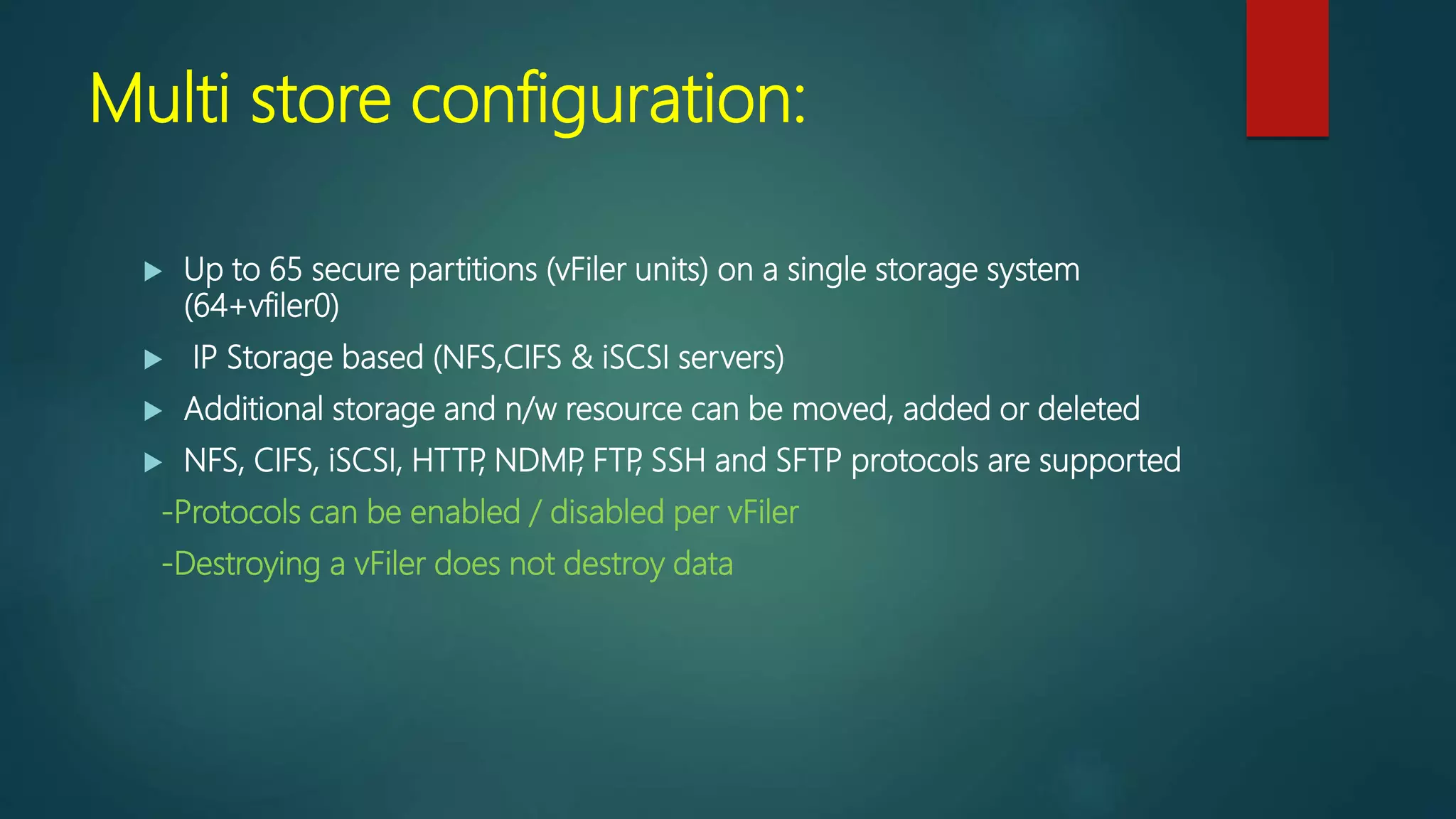 Multi store configuration:
 Up to 65 secure partitions (vFiler units) on a single storage system
(64+vfiler0)
 IP Storage based (NFS,CIFS & iSCSI servers)
 Additional storage and n/w resource can be moved, added or deleted
 NFS, CIFS, iSCSI, HTTP, NDMP, FTP, SSH and SFTP protocols are supported
-Protocols can be enabled / disabled per vFiler
-Destroying a vFiler does not destroy data
 