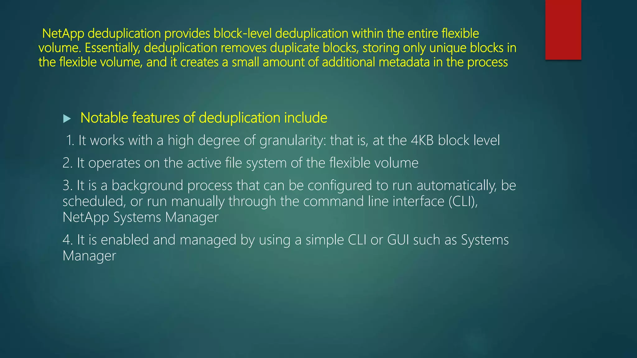 NetApp deduplication provides block-level deduplication within the entire flexible
volume. Essentially, deduplication removes duplicate blocks, storing only unique blocks in
the flexible volume, and it creates a small amount of additional metadata in the process
 Notable features of deduplication include
1. It works with a high degree of granularity: that is, at the 4KB block level
2. It operates on the active file system of the flexible volume
3. It is a background process that can be configured to run automatically, be
scheduled, or run manually through the command line interface (CLI),
NetApp Systems Manager
4. It is enabled and managed by using a simple CLI or GUI such as Systems
Manager
 