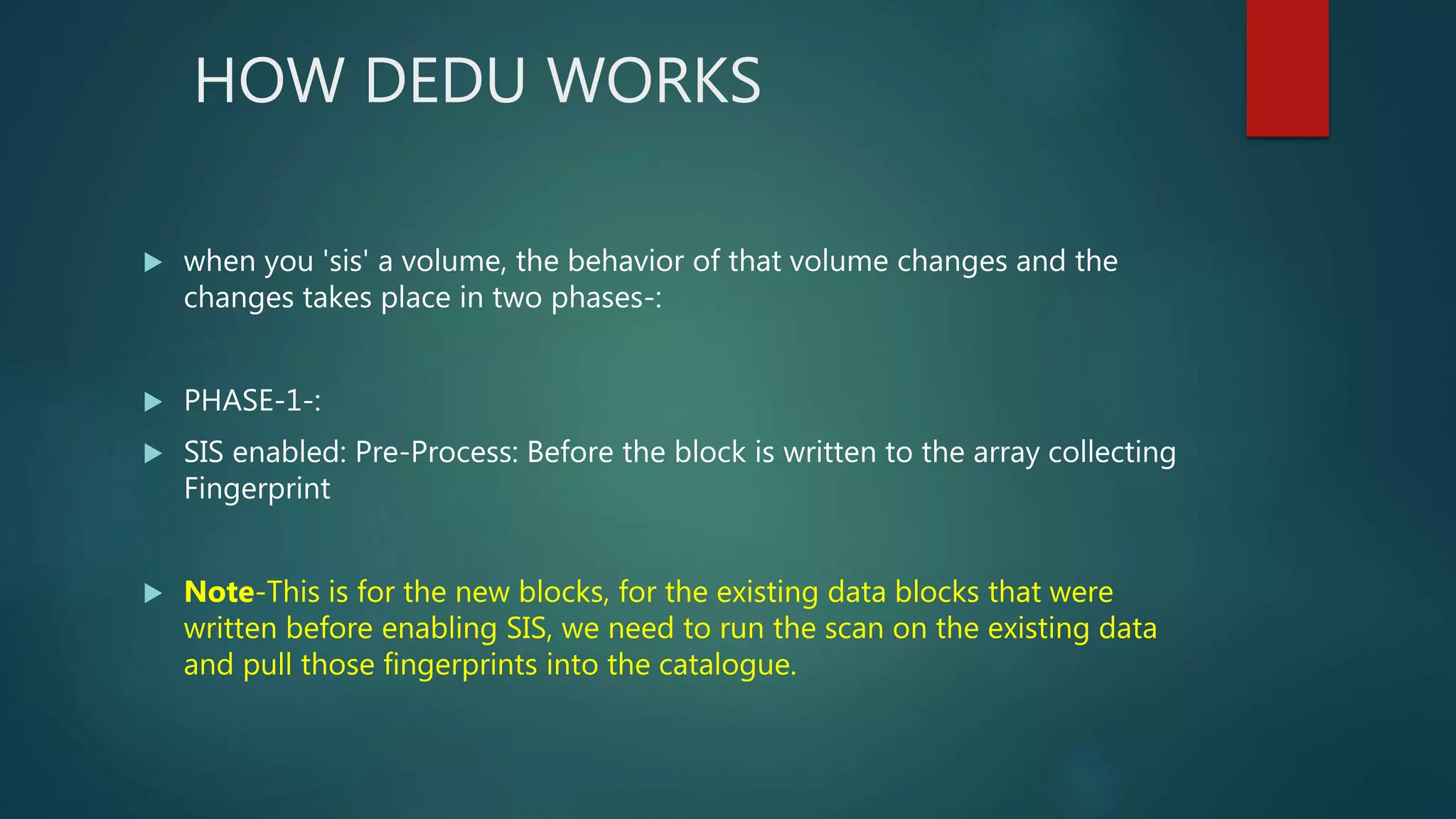 HOW DEDU WORKS
 when you 'sis' a volume, the behavior of that volume changes and the
changes takes place in two phases-:
 PHASE-1-:
 SIS enabled: Pre-Process: Before the block is written to the array collecting
Fingerprint
 Note-This is for the new blocks, for the existing data blocks that were
written before enabling SIS, we need to run the scan on the existing data
and pull those fingerprints into the catalogue.
 