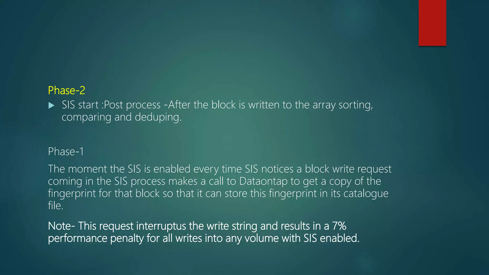 Phase-2
 SIS start :Post process -After the block is written to the array sorting,
comparing and deduping.
Phase-1
The moment the SIS is enabled every time SIS notices a block write request
coming in the SIS process makes a call to Dataontap to get a copy of the
fingerprint for that block so that it can store this fingerprint in its catalogue
file.
Note- This request interruptus the write string and results in a 7%
performance penalty for all writes into any volume with SIS enabled.
 