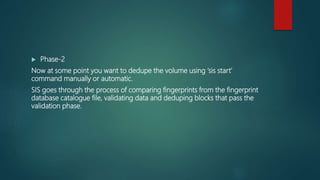  Phase-2
Now at some point you want to dedupe the volume using ‘sis start’
command manually or automatic.
SIS goes through the process of comparing fingerprints from the fingerprint
database catalogue file, validating data and deduping blocks that pass the
validation phase.
 