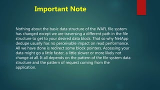 Important Note
Nothing about the basic data structure of the WAFL file system
has changed except we are traversing a different path in the file
structure to get to your desired data block. That so why NetApp
dedupe usually has no perceivable impact on read performance.
All we have done is redirect some block pointers. Accessing your
data might go a little faster, a little slower or more likely not
change at all. It all depends on the pattern of the file system data
structure and the pattern of request coming from the
application.
 