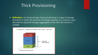 Thick Provisioning
 Definition-: In virtual storage, thick provisioning is a type of storage
allocation in which the amount of storage capacity on a volume is pre-
allocated on physical storage (aggregate) at the time the volume is
created.
 