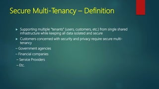 Secure Multi-Tenancy – Definition
 Supporting multiple “tenants” (users, customers, etc.) from single shared
infrastructure while keeping all data isolated and secure
 Customers concerned with security and privacy require secure multi-
tenancy
– Government agencies
– Financial companies
– Service Providers
– Etc.
 