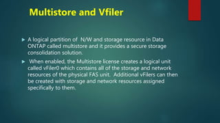 Multistore and Vfiler
 A logical partition of N/W and storage resource in Data
ONTAP called multistore and it provides a secure storage
consolidation solution.
 When enabled, the Multistore license creates a logical unit
called vFiler0 which contains all of the storage and network
resources of the physical FAS unit. Additional vFilers can then
be created with storage and network resources assigned
specifically to them.
 