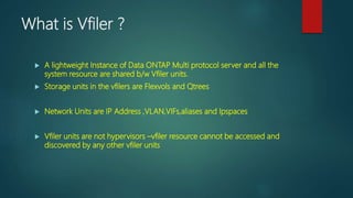 What is Vfiler ?
 A lightweight Instance of Data ONTAP Multi protocol server and all the
system resource are shared b/w Vfiler units.
 Storage units in the vfilers are Flexvols and Qtrees
 Network Units are IP Address ,VLAN,VIFs,aliases and Ipspaces
 Vfiler units are not hypervisors –vfiler resource cannot be accessed and
discovered by any other vfiler units
 