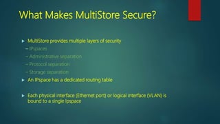 What Makes MultiStore Secure?
 MultiStore provides multiple layers of security
– IPspaces
– Administrative separation
– Protocol separation
– Storage separation
 An IPspace has a dedicated routing table
 Each physical interface (Ethernet port) or logical interface (VLAN) is
bound to a single Ipspace
 