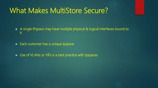 What Makes MultiStore Secure?
 A single IPspace may have multiple physical & logical interfaces bound to
it
 Each customer has a unique Ipspace
 Use of VLANs or VIFs is a best practice with Ipspaces
 