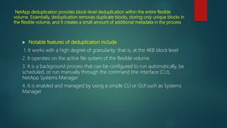NetApp deduplication provides block-level deduplication within the entire flexible
volume. Essentially, deduplication removes duplicate blocks, storing only unique blocks in
the flexible volume, and it creates a small amount of additional metadata in the process
 Notable features of deduplication include
1. It works with a high degree of granularity: that is, at the 4KB block level
2. It operates on the active file system of the flexible volume
3. It is a background process that can be configured to run automatically, be
scheduled, or run manually through the command line interface (CLI),
NetApp Systems Manager
4. It is enabled and managed by using a simple CLI or GUI such as Systems
Manager
 