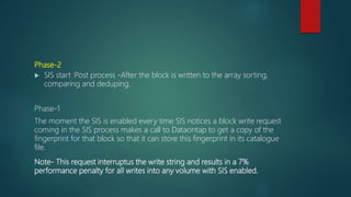 Phase-2
 SIS start :Post process -After the block is written to the array sorting,
comparing and deduping.
Phase-1
The moment the SIS is enabled every time SIS notices a block write request
coming in the SIS process makes a call to Dataontap to get a copy of the
fingerprint for that block so that it can store this fingerprint in its catalogue
file.
Note- This request interruptus the write string and results in a 7%
performance penalty for all writes into any volume with SIS enabled.
 