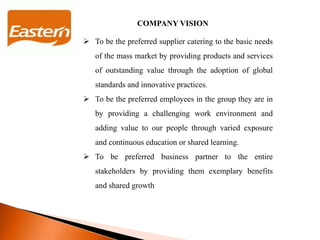 COMPANY VISION
 To be the preferred supplier catering to the basic needs
of the mass market by providing products and services
of outstanding value through the adoption of global
standards and innovative practices.
 To be the preferred employees in the group they are in
by providing a challenging work environment and
adding value to our people through varied exposure
and continuous education or shared learning.
 To be preferred business partner to the entire
stakeholders by providing them exemplary benefits
and shared growth
 