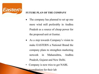 FUTURE PLAN OF THE COMPANY
 The company has planned to set up one
more wind mill preferably in Andhra
Pradesh as a source of cheap power for
the proposed unit at Guntur.
 As a step towards Company’s vision to
make EASTERN a National Brand the
company plans to strengthen marketing
network in Maharashtra, Andhra
Pradesh, Gujarat and New Delhi.
• Company is now tries to get NABL
accreditation for their lab
 