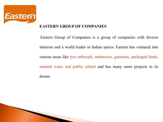 EASTERN GROUP OF COMPANIES
Eastern Group of Companies is a group of companies with diverse
interests and a world leader in Indian spices. Eastern has ventured into
various areas like tyre rethreads, mattresses, garments, packaged foods,
mineral water and public school and has many more projects in its
dream.
 