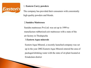 1. Eastern Curry powders
The company has provided their consumers with consistently
high quality powders and blends.
2.Sunidra Mattresses
Sunidra mattresses Pvt.Ltd. was set up in 1999 to
manufacture rubberized coir mattresses with a state of the
art factory in Thodupuzha
3.Eastern Aqua minerals
Eastern Aqua Mineral, a recently launched company was set
up in the year 2002.Eastern Aqua Mineral entered the area of
packaged drinking water with the state of srt plant located at
Ernakulam district
 