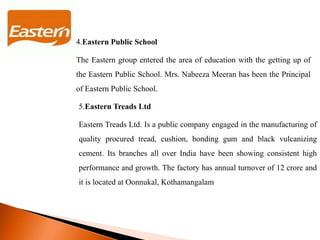 4.Eastern Public School
The Eastern group entered the area of education with the getting up of
the Eastern Public School. Mrs. Nabeeza Meeran has been the Principal
of Eastern Public School.
5.Eastern Treads Ltd
Eastern Treads Ltd. Is a public company engaged in the manufacturing of
quality procured tread, cushion, bonding gum and black vulcanizing
cement. Its branches all over India have been showing consistent high
performance and growth. The factory has annual turnover of 12 crore and
it is located at Oonnukal, Kothamangalam
 