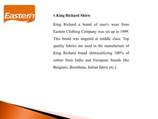 6.King Richard Shirts
King Richard a brand of men's wear from
Eastern Clothing Company was set up in 1999.
This brand was targeted at middle class. Top
quality fabrics are used in the manufacture of
King Richard brand shirts(utilizing 100% of
cotton from India and European brands like
Bergamo, Brembana, Italian fabric etc.).
 