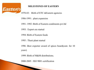 MILESTONES OF EASTERN
1978-83: Birth of ETC &Eastern agencies
1986-1991: plant expansion
1991- 1992 :Birth of Eastern condiments pvt.ltd
1993: Export era started
1994: Birth of Eastern foods
1995 : Theni plant started
1996 :Best exporter award of spices board(cont. for 10
years)
1999: Birth of M&M distributions.
2000-2005 : ISO 9001 certification
 