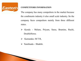 COMPETITORS INFORMATION
The company has many competitors in the market because
the condiments industry it also small scale industry. So the
company faces competitors mainly from three different
states.
 Kerala - Melam, Priyam, Saras, Bramins, Ruchi,
DoubleHorse.
 Karnataka -M T R,
 Tamilnadu – Shakthi.
 