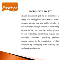 FOOD SAFETY POLICY
Eastern Condiment pvt ltd is committed to
supply safe and hygienic spice powder, masala
powders, pickles rice and coffee powder to
their customers through control of food safety
hazards in the raw materials using greatest
process technology maintaining hygiene and
sanitation conditions, practicing personal
hygiene system to the expectations of their
customers by complying with statutory and
regulatory requirements.
 