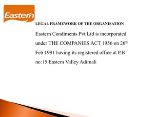 LEGAL FRAMEWORK OF THE ORGANISATION
Eastern Condiments Pvt Ltd is incorporated
under THE COMPANIES ACT 1956 on 26th
Feb 1991 having its registered office at P.B
no:15 Eastern Valley Adimali
 