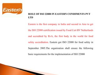 ROLE OF ISO 22000 IN EASTERN CONDIMENTS PVT
LTD
Eastern is the first company in India and second in Asia to get
the ISO 22000 certification issued by Food Cert BV Netherlands
and accredited by RvA, the first body in the world for food
safety accreditation. Eastern got ISO 22000 for food safety in
September 2005.The organization shall ensure the following
basic requirements for the implementation of ISO 22000
 