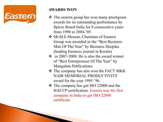 AWARDS WON
 The eastern group has won many prestigious
awards for its outstanding performance by
Spices Board India for 8 consecutive years
from 1998 to 2004-’05.
 Mr.M.E.Meeran, Chairman of Eastern
Group was awarded as the “Best Business
Man Of The Year” by Business Deepika
(leading business journal in Kerala)
 in 2007-2008. He is also the award winner
of “Best Entrepreneur Of The Year” by
Mangalam Publications.
 The company has also won the FACT MKK
NAIR MEMORIAL PRODUCTIVITY
award for the year 1995-’96.
 The company has got ISO 22000 and the
HACCP certification. Eastern was the first
company in India to get ISO 22000
certificate.
 