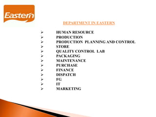 DEPARTMENT IN EASTERN
 HUMAN RESOURCE
 PRODUCTION
 PRODUCTION PLANNING AND CONTROL
 STORE
 QUALITY CONTROL LAB
 PACKAGING
 MAINTENANCE
 PURCHASE
 FINANCE
 DISPATCH
 FG
 IT
 MARKETING
 