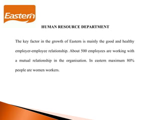 The key factor in the growth of Eastern is mainly the good and healthy
employer-employee relationship. About 500 employees are working with
a mutual relationship in the organisation. In eastern maximum 80%
people are women workers.
HUMAN RESOURCE DEPARTMENT
 