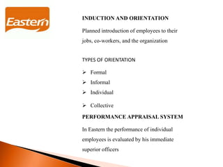 INDUCTION AND ORIENTATION
Planned introduction of employees to their
jobs, co-workers, and the organization
TYPES OF ORIENTATION
 Formal
 Informal
 Individual
 Collective
PERFORMANCE APPRAISAL SYSTEM
In Eastern the performance of individual
employees is evaluated by his immediate
superior officers
 