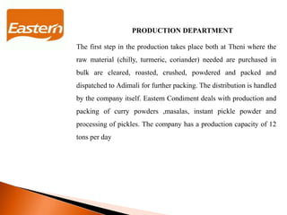 PRODUCTION DEPARTMENT
The first step in the production takes place both at Theni where the
raw material (chilly, turmeric, coriander) needed are purchased in
bulk are cleared, roasted, crushed, powdered and packed and
dispatched to Adimali for further packing. The distribution is handled
by the company itself. Eastern Condiment deals with production and
packing of curry powders ,masalas, instant pickle powder and
processing of pickles. The company has a production capacity of 12
tons per day
 