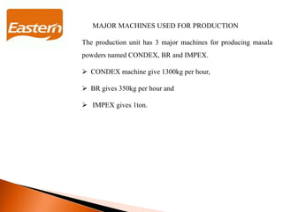 MAJOR MACHINES USED FOR PRODUCTION
The production unit has 3 major machines for producing masala
powders named CONDEX, BR and IMPEX.
 CONDEX machine give 1300kg per hour,
 BR gives 350kg per hour and
 IMPEX gives 1ton.
 
