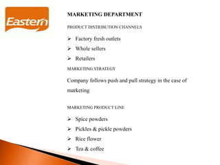 MARKETING DEPARTMENT
PRODUCT DISTRIBUTION CHANNELS
 Factory fresh outlets
 Whole sellers
 Retailers
MARKETING STRATEGY
Company follows push and pull strategy in the case of
marketing
MARKETING PRODUCT LINE
 Spice powders
 Pickles & pickle powders
 Rice flower
 Tea & coffee
 