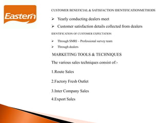 CUSTOMER BENEFICIAL & SATISFACTION IDENTIFICATIONMETHODS
 Yearly conducting dealers meet
 Customer satisfaction details collected from dealers
IDENTIFICATION OF CUSTOMER EXPECTATION
 Through SMRI – Professional survey team
 Through dealers
MARKETING TOOLS & TECHNIQUES
The various sales techniques consist of:-
1.Route Sales
2.Factory Fresh Outlet
3.Inter Company Sales
4.Export Sales
 
