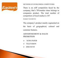 METHODS OF OVERCOMING COMPETITORS
There is no stiff competition faced by the
company, that’s 70%market share belongs to
companies product. The total number of
competitors of local market is 187
MARKET SEGMENTS
The company’s product mainly segmented on
the basis of geographical, cultural and
customer features.
ADVERTISEMENT & SALES
PROMOTION
 NEWS PAPER
 TELEVISION
 DISCOUNT
 
