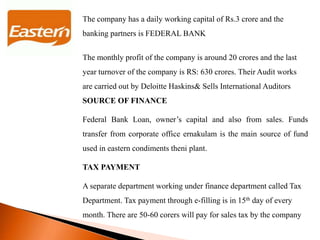 The company has a daily working capital of Rs.3 crore and the
banking partners is FEDERAL BANK
The monthly profit of the company is around 20 crores and the last
year turnover of the company is RS: 630 crores. Their Audit works
are carried out by Deloitte Haskins& Sells International Auditors
SOURCE OF FINANCE
Federal Bank Loan, owner’s capital and also from sales. Funds
transfer from corporate office ernakulam is the main source of fund
used in eastern condiments theni plant.
TAX PAYMENT
A separate department working under finance department called Tax
Department. Tax payment through e-filling is in 15th day of every
month. There are 50-60 corers will pay for sales tax by the company
 