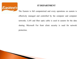 IT DEPARTMENT
The Eastern is full computerized and every operations on eastern is
effectively managed and controlled by the computer and computer
networks. LAN and fiber optic cable is used in eastern for the data
sharing. Microsoft For front client security is used for network
protection.
 