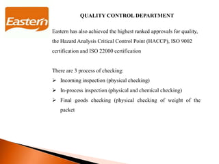 QUALITY CONTROL DEPARTMENT
Eastern has also achieved the highest ranked approvals for quality,
the Hazard Analysis Critical Control Point (HACCP), ISO 9002
certification and ISO 22000 certification
There are 3 process of checking:
 Incoming inspection (physical checking)
 In-process inspection (physical and chemical checking)
 Final goods checking (physical checking of weight of the
packet
 