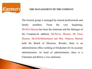 THE MANAGEMENT OF THE COMPANY
The Eastern group is managed by termed professionals and
family members. From the very beginning,
Mr.M.E.Meeran has been the chairman and the Manager of
the Company.In addition, Mr.Navas Meeran, Mr Firoz
Meeran, Mr.S.M.Mohammed and Mrs. Nabeesa Meeran
hold the Board of Directors. Besides, there is an
administration office working at Ernakulam for its accurate
administration. As head of administration, there is a
Chairman and Below a vice chairman.
 