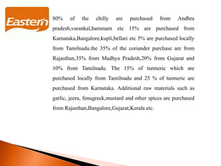80% of the chilly are purchased from Andhra
pradesh,varankal,hammam etc 15% are purchased from
Karnataka,Bangalore,kupli,bellari etc 5% are purchased locally
from Tamilnadu.the 35% of the coriander purchase are from
Rajasthan,35% from Madhya Pradesh,20% from Gujarat and
10% from Tamilnadu. The 15% of turmeric which are
purchased locally from Tamilnadu and 25 % of turmeric are
purchased from Karnataka. Additional raw materials such as
garlic, jeera, fenugreek,mustard and other spices are purchased
from Rajasthan,Bangalore,Gujarat,Kerala etc.
 