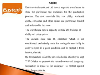 STORE
Eastern condiments pvt Ltd have a separate ware house to
store the purchased raw materials for the production
process. The raw materials like raw chilly, Kashmiri
chilly, coriander and other spices are purchased, loaded
and unloaded in the store
The ware house have a capacity to store 2850 tonnes of
chilly and other spices.
The eastern store has 16 chambers which is air
conditioned exclusively made for storing the raw chilly in
order to keep in a good condition and to protect it from
insects, dust etc
the temperature inside the air conditioned chamber is kept
70-90 Celsius to preserve the natural colour and pungency.
fumication is made to the coriander to protect against
from fungus attacks.
 