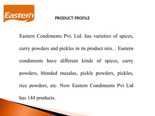 PRODUCT PROFILE
Eastern Condiments Pvt. Ltd. has varieties of spices,
curry powders and pickles in its product mix. . Eastern
condiments have different kinds of spices, curry
powders, blended masalas, pickle powders, pickles,
rice powders, etc. Now Eastern Condiments Pvt Ltd
has 144 products.
 