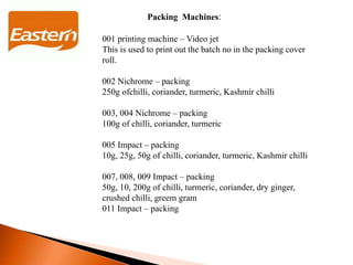 Packing Machines:
001 printing machine – Video jet
This is used to print out the batch no in the packing cover
roll.
002 Nichrome – packing
250g ofchilli, coriander, turmeric, Kashmir chilli
003, 004 Nichrome – packing
100g of chilli, coriander, turmeric
005 Impact – packing
10g, 25g, 50g of chilli, coriander, turmeric, Kashmir chilli
007, 008, 009 Impact – packing
50g, 10, 200g of chilli, turmeric, coriander, dry ginger,
crushed chilli, greem gram
011 Impact – packing
 