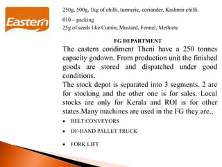 250g, 500g, 1kg of chilli, turmeric, coriander, Kashmir chilli.
010 – packing
25g of seeds like Cumin, Mustard, Fennel, Methietc
FG DEPARTMENT
The eastern condiment Theni have a 250 tonnes
capacity godown. From production unit the finished
goods are stored and dispatched under good
conditions.
The stock depot is separated into 3 segments. 2 are
for stocking and the other one is for sales. Local
stocks are only for Kerala and ROI is for other
states.Many machines are used in the FG they are.,
 BELT CONVEYORS
 DF-HAND PALLET TRUCK
 FORK LIFT
 