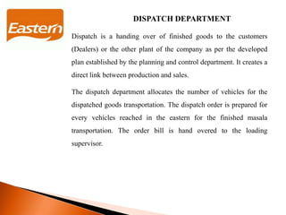 DISPATCH DEPARTMENT
Dispatch is a handing over of finished goods to the customers
(Dealers) or the other plant of the company as per the developed
plan established by the planning and control department. It creates a
direct link between production and sales.
The dispatch department allocates the number of vehicles for the
dispatched goods transportation. The dispatch order is prepared for
every vehicles reached in the eastern for the finished masala
transportation. The order bill is hand overed to the loading
supervisor.
 