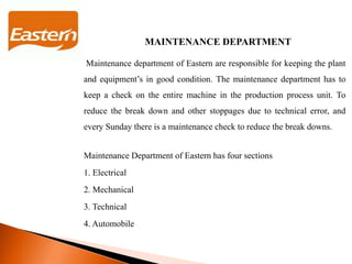 MAINTENANCE DEPARTMENT
Maintenance department of Eastern are responsible for keeping the plant
and equipment’s in good condition. The maintenance department has to
keep a check on the entire machine in the production process unit. To
reduce the break down and other stoppages due to technical error, and
every Sunday there is a maintenance check to reduce the break downs.
Maintenance Department of Eastern has four sections
1. Electrical
2. Mechanical
3. Technical
4. Automobile
 