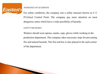 AVOIDANCE OF ACCIDENTS
For safety conditions, the company sets a safety measure known us C C
P:Critical Control Point. The company pay more attention on most
dangerous zones which have a wide possibility of hazards.
SAFETY MEASURES
Workers should wear aprons, masks, caps, gloves while working in the
production department. The company takes necessary steps for preventing
fire and natural hazards. The first aid box is also placed in the each corner
of the department.
 