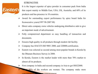 S STRENGTHS
 It is the largest exporter of spice powder in consumer pack from India
that export mainly to Middle East, USA, UK, Australia, and 60% of its
products and has presence in 10 countries.
 Award for outstanding export performance by spice board India for
8consecutive years(1997 98-2007 08)
 Direct sales company owns vehicles undergoing distributive aids to give
an important mode of advertisement.
 Fully computerized department so easy handling of transaction and
documents.
 Ensures high quality in all products through modern lab facility.
 Company has HACCP, ISO 9001 2000, and 220000.certification.
 Eastern was selected as second among most popular brands in Kerala by
the Dhanam Business Survey in 2008.
 In Kerala, Eastern is the market leader with more than 70% market to
almost all its products.
 First company in India and second company in Asia to get ISO22000.
 About 80% of the workers are women. The company make more
 