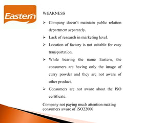 WEAKNESS
 Company doesn’t maintain public relation
department separately.
 Lack of research in marketing level.
 Location of factory is not suitable for easy
transportation.
 While bearing the name Eastern, the
consumers are having only the image of
curry powder and they are not aware of
other product.
 Consumers are not aware about the ISO
certificate.
Company not paying much attention making
consumers aware of ISO22000
 