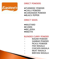 DIRECT POWDERS
♦TURMERIC POWDER
♦CHILLI POWDER
♦CORIANDER POWDER
♦BLACK PEPPER
DIRECT SEEDS
♦MUSTARD
♦CUMIN
♦BIG JEERA
♦MEETHI
BLENDED CURRY POWDER
• RASAM POWDER
• SAMBAR POWDER
• PICKLE POWDER
• FISH MASALA
• CHICKEN MASALA
• MEAT MASALA
• BIRIYANI MASALA
 